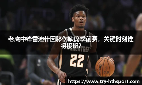 老鹰中锋雷迪什因膝伤缺席季前赛，关键时刻谁将接班？